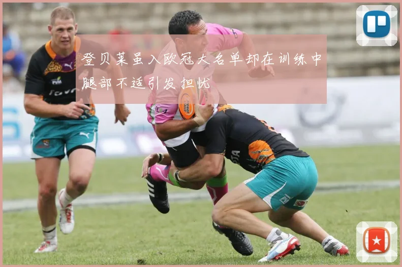 登贝莱虽入欧冠大名单却在训练中腿部不适引发担忧