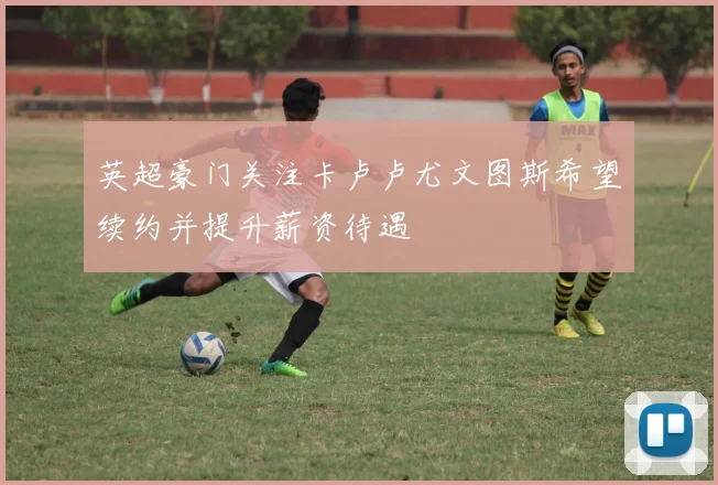 英超豪门关注卡卢卢尤文图斯希望续约并提升薪资待遇