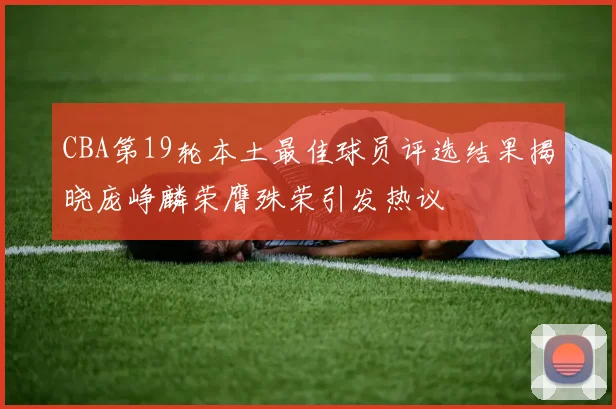 CBA第19轮本土最佳球员评选结果揭晓庞峥麟荣膺殊荣引发热议