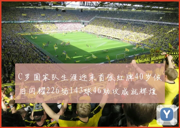 C罗国家队生涯迎来首张红牌40岁依旧闪耀226场143球46助攻成就辉煌