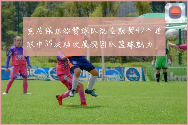 克尼佩尔称赞球队配合默契49个进球中39次助攻展现团队篮球魅力