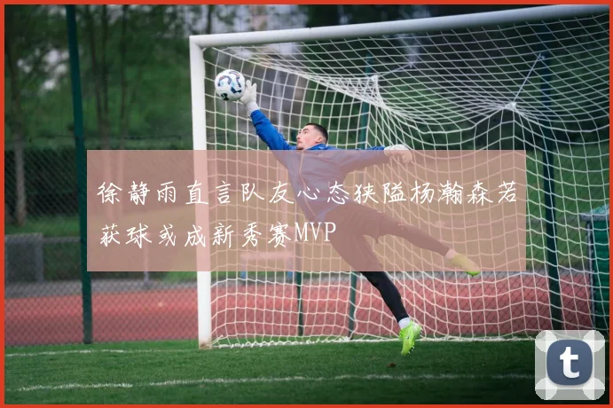 徐静雨直言队友心态狭隘杨瀚森若获球或成新秀赛MVP