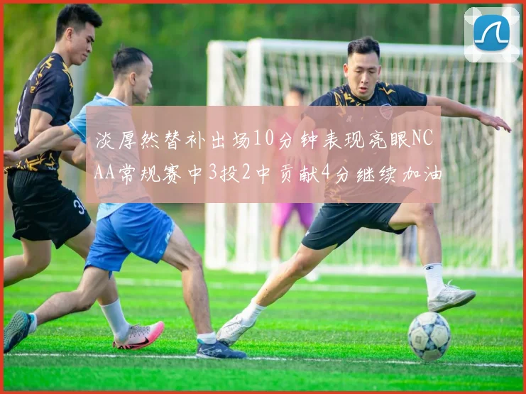 淡厚然替补出场10分钟表现亮眼NCAA常规赛中3投2中贡献4分继续加油