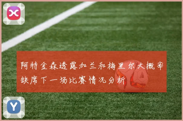 阿特金森透露加兰和梅里尔大概率缺席下一场比赛情况分析