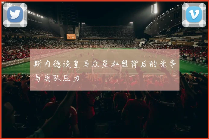 斯内德谈皇马众星加盟背后的竞争与离队压力