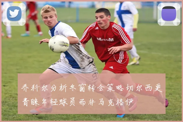 乔科尔分析冬窗转会策略切尔西更青睐年轻球员而非马克格伊