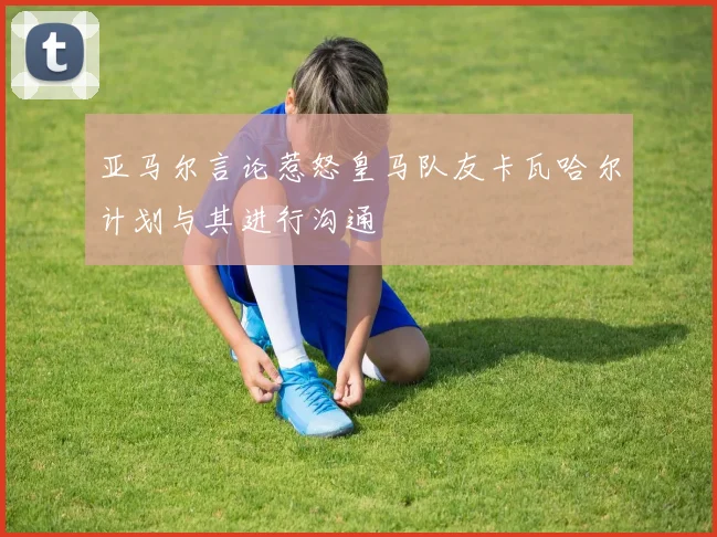 亚马尔言论惹怒皇马队友卡瓦哈尔计划与其进行沟通