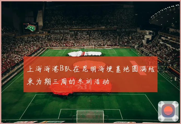 上海海港B队在昆明海埂基地圆满结束为期三周的冬训活动