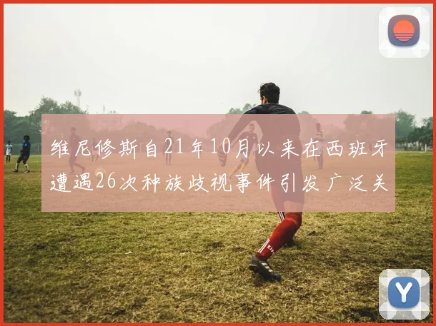维尼修斯自21年10月以来在西班牙遭遇26次种族歧视事件引发广泛关注