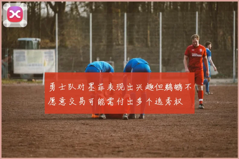 勇士队对墨菲表现出兴趣但鹈鹕不愿意交易可能需付出多个选秀权