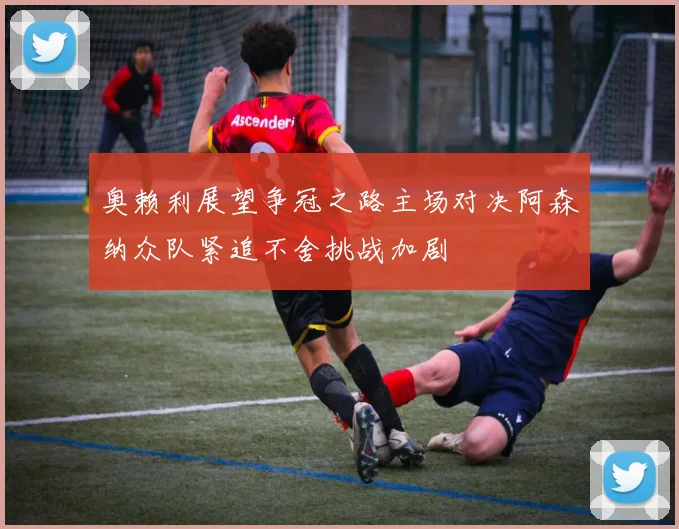 奥赖利展望争冠之路主场对决阿森纳众队紧追不舍挑战加剧