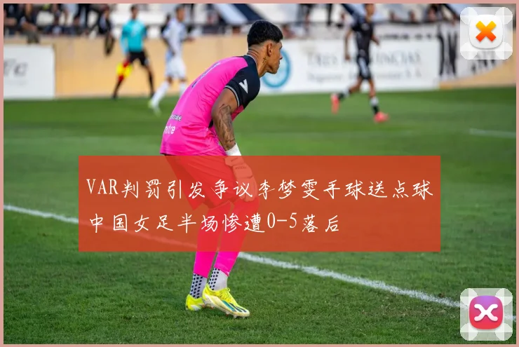 VAR判罚引发争议李梦雯手球送点球中国女足半场惨遭0-5落后
