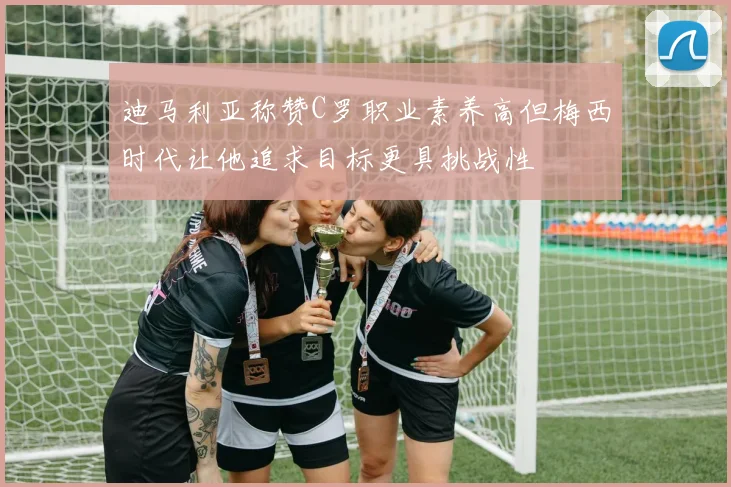 迪马利亚称赞C罗职业素养高但梅西时代让他追求目标更具挑战性