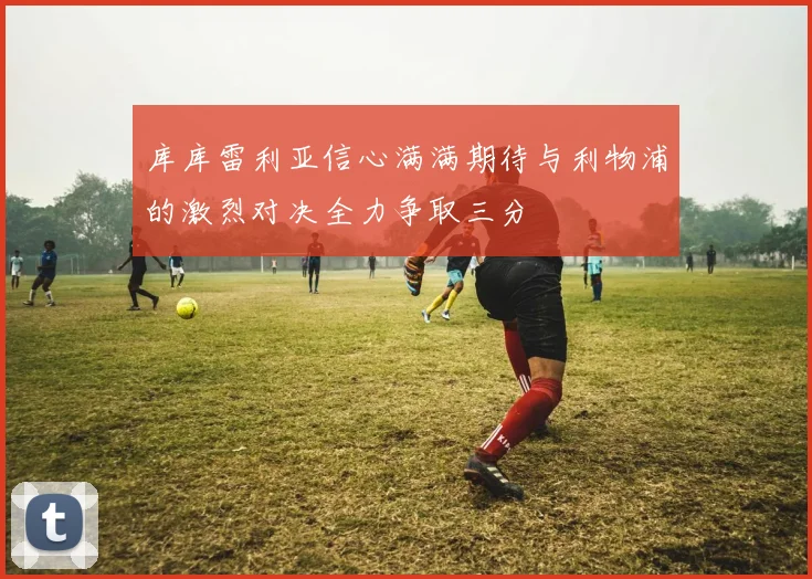 库库雷利亚信心满满期待与利物浦的激烈对决全力争取三分
