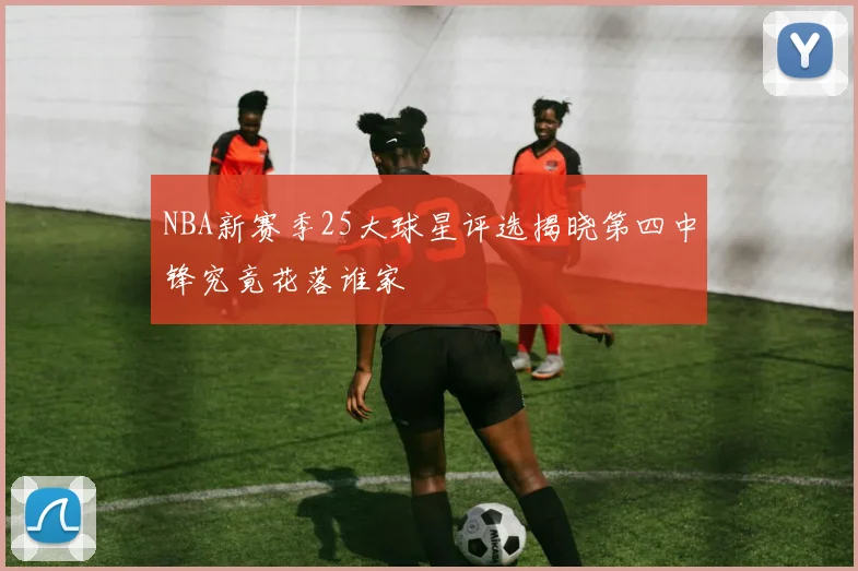 NBA新赛季25大球星评选揭晓第四中锋究竟花落谁家
